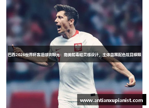 巴西2026世界杯客场球衣曝光：南美箭毒蛙灵感设计，主体蓝黑配色炫目耀眼